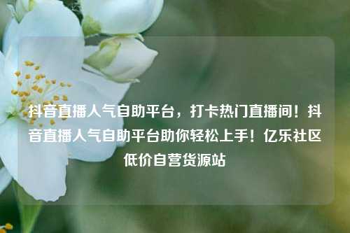 抖音直播人气自助平台，打卡热门直播间！抖音直播人气自助平台助你轻松上手！亿乐社区低价自营货源站  第1张
