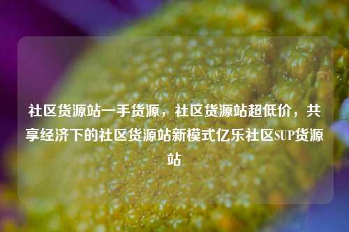 社区货源站一手货源	，社区货源站超低价，共享经济下的社区货源站新模式亿乐社区SUP货源站  第1张